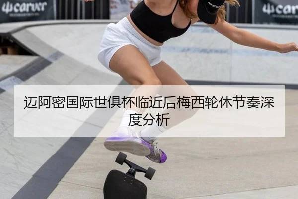 迈阿密国际世俱杯临近后梅西轮休节奏深度分析